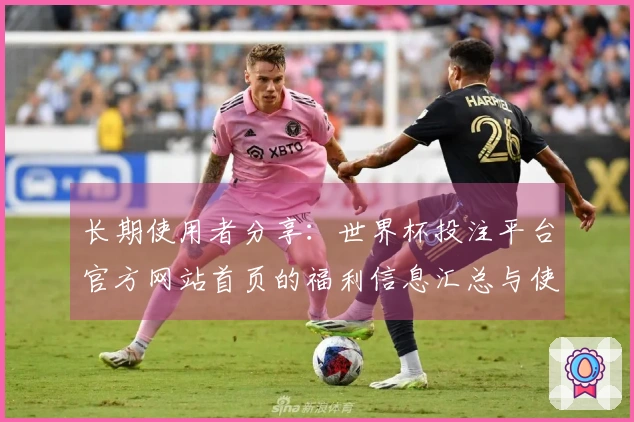 长期使用者分享：世界杯投注平台官方网站首页的福利信息汇总与使用体验分析