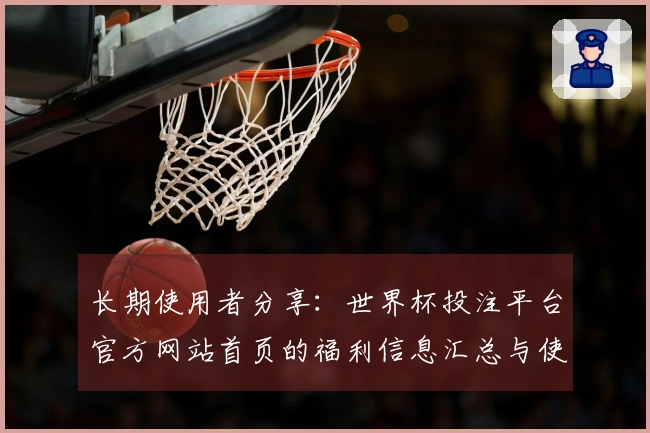 长期使用者分享:世界杯投注平台官方网站首页的福利信息汇总与使用体验分析